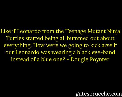 Like if Leonardo from the Teenage Mutant Ninja Turtles started being all bummed out about everything. How were we going to kick arse if our Leonardo was wearing a black eye-band instead of a blue one? - Dougie Poynter
