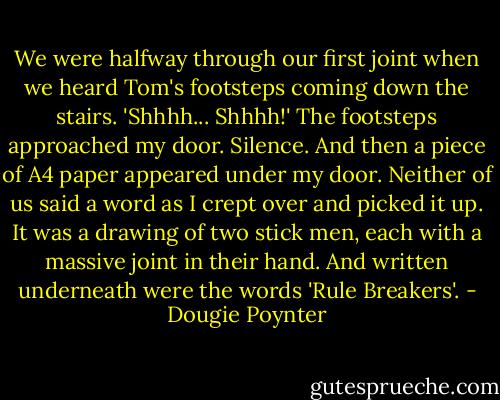 We were halfway through our first joint when we heard Tom's footsteps coming down the stairs.<br />'Shhhh... Shhhh!'<br />The footsteps approached my door.<br />Silence.<br />And then a piece of A4 paper appeared under my door.<br />Neither of us said a word as I crept over and picked it up. It was a drawing of two stick men, each with a massive joint in their hand. And written underneath were the words 'Rule Breakers'. - Dougie Poynter