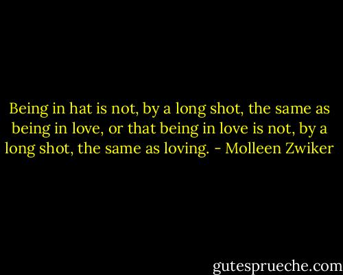 Being in hat is not, by a long shot, the same as being in love, or that being in love is not, by a long shot, the same as loving. - Molleen Zwiker