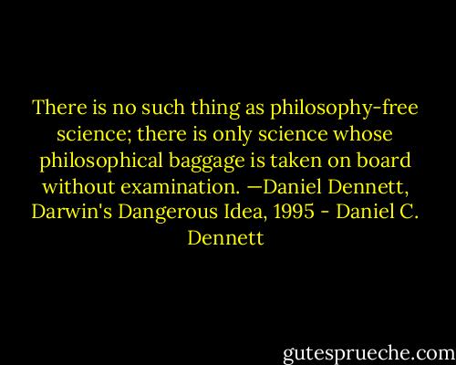 There is no such thing as philosophy-free science; there is only science whose philosophical baggage is taken on board without examination.<br />—Daniel Dennett, Darwin's Dangerous Idea, 1995 - Daniel C. Dennett