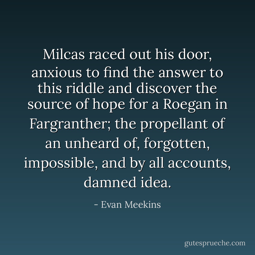 Milcas raced out his door, anxious to find the answer to this riddle and discover the source of hope for a Roegan in Fargranther; the propellant of an unheard of, forgotten, impossible, and by all accounts, damned idea. - Evan Meekins