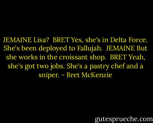 JEMAINE<br />Lisa?<br /><br />BRET<br />Yes, she's in Delta Force. She's been deployed to Fallujah.<br /><br />JEMAINE<br />But she works in the croissant shop.<br /><br />BRET<br />Yeah, she's got two jobs. She's a pastry chef and a sniper. - Bret McKenzie