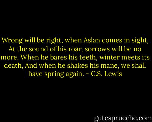 Wrong will be right, when Aslan comes in sight,<br />At the sound of his roar, sorrows will be no more,<br />When he bares his teeth, winter meets its death,<br />And when he shakes his mane, we shall have spring again. - C.S. Lewis