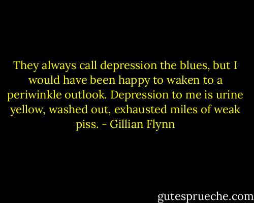 They always call depression the blues, but I would have been happy to waken to a periwinkle outlook. Depression to me is urine yellow, washed out, exhausted miles of weak piss. - Gillian Flynn