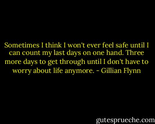 Sometimes I think I won't ever feel safe until I can count my last days on one hand. Three more days to get through until I don't have to worry about life anymore. - Gillian Flynn