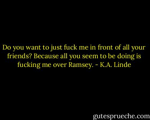 Do you want to just fuck me in front of all your friends? Because all you seem to be doing is fucking me over Ramsey. - K.A. Linde