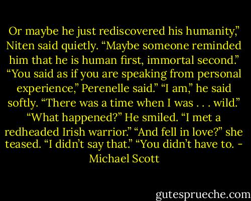 Or maybe he just rediscovered his humanity,” Niten said quietly. “Maybe someone reminded him that he is human first, immortal second.”<br />“You said as if you are speaking from personal experience,” Perenelle said.”<br />“I am,” he said softly. “There was a time when I was . . . wild.”<br />“What happened?”<br />He smiled. “I met a redheaded Irish warrior.”<br />“And fell in love?” she teased.<br />“I didn’t say that.”<br />“You didn’t have to. - Michael Scott