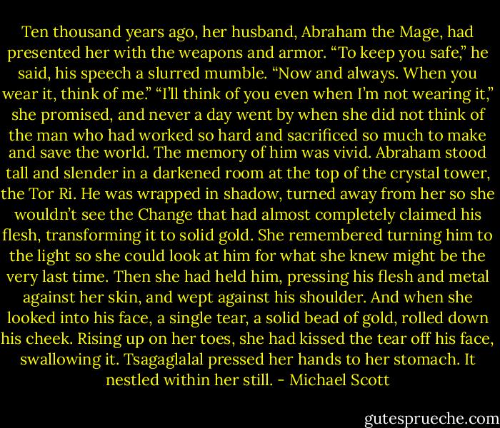 Ten thousand years ago, her husband, Abraham the Mage, had presented her with the weapons and armor. “To keep you safe,” he said, his speech a slurred mumble. “Now and always. When you wear it, think of me.”<br />“I’ll think of you even when I’m not wearing it,” she promised, and never a day went by when she did not think of the man who had worked so hard and sacrificed so much to make and save the world. The memory of him was vivid.<br />Abraham stood tall and slender in a darkened room at the top of the crystal tower, the Tor Ri. He was wrapped in shadow, turned away from her so she wouldn’t see the Change that had almost completely claimed his flesh, transforming it to solid gold. She remembered turning him to the light so she could look at him for what she knew might be the very last time. Then she had held him, pressing his flesh and metal against her skin, and wept against his shoulder. And when she looked into his face, a single tear, a solid bead of gold, rolled down his cheek. Rising up on her toes, she had kissed the tear off his face, swallowing it. Tsagaglalal pressed her hands to her stomach. It nestled within her still. - Michael Scott