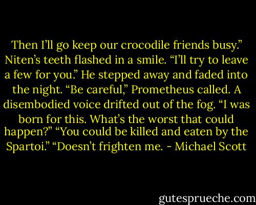 Then I’ll go keep our crocodile friends busy.” Niten’s teeth flashed in a smile. “I’ll try to leave a few for you.” He stepped away and faded into the night.<br />“Be careful,” Prometheus called.<br />A disembodied voice drifted out of the fog. “I was born for this. What’s the worst that could happen?”<br />“You could be killed and eaten by the Spartoi.”<br />“Doesn’t frighten me. - Michael Scott