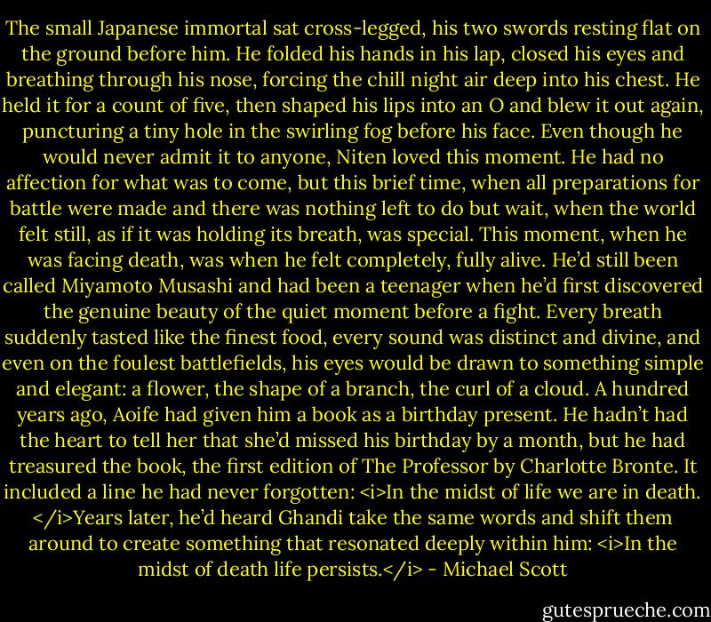 The small Japanese immortal sat cross-legged, his two swords resting flat on the ground before him. He folded his hands in his lap, closed his eyes and breathing through his nose, forcing the chill night air deep into his chest. He held it for a count of five, then shaped his lips into an O and blew it out again, puncturing a tiny hole in the swirling fog before his face.<br />Even though he would never admit it to anyone, Niten loved this moment. He had no affection for what was to come, but this brief time, when all preparations for battle were made and there was nothing left to do but wait, when the world felt still, as if it was holding its breath, was special. This moment, when he was facing death, was when he felt completely, fully alive.<br />He’d still been called Miyamoto Musashi and had been a teenager when he’d first discovered the genuine beauty of the quiet moment before a fight. Every breath suddenly tasted like the finest food, every sound was distinct and divine, and even on the foulest battlefields, his eyes would be drawn to something simple and elegant: a flower, the shape of a branch, the curl of a cloud.<br />A hundred years ago, Aoife had given him a book as a birthday present. He hadn’t had the heart to tell her that she’d missed his birthday by a month, but he had treasured the book, the first edition of The Professor by Charlotte Bronte. It included a line he had never forgotten: <i>In the midst of life we are in death. </i>Years later, he’d heard Ghandi take the same words and shift them around to create something that resonated deeply within him: <i>In the midst of death life persists.</i> - Michael Scott