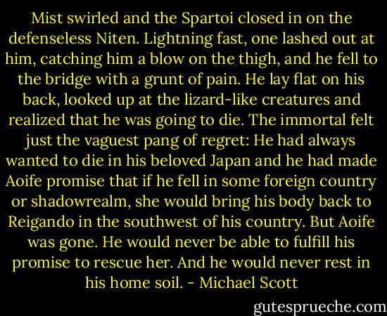 Mist swirled and the Spartoi closed in on the defenseless Niten. Lightning fast, one lashed out at him, catching him a blow on the thigh, and he fell to the bridge with a grunt of pain. He lay flat on his back, looked up at the lizard-like creatures and realized that he was going to die. The immortal felt just the vaguest pang of regret: He had always wanted to die in his beloved Japan and he had made Aoife promise that if he fell in some foreign country or shadowrealm, she would bring his body back to Reigando in the southwest of his country. But Aoife was gone. He would never be able to fulfill his promise to rescue her. And he would never rest in his home soil. - Michael Scott