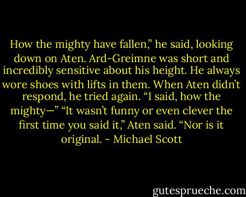 How the mighty have fallen,” he said, looking down on Aten. Ard-Greimne was short and incredibly sensitive about his height. He always wore shoes with lifts in them. When Aten didn’t respond, he tried again. “I said, how the mighty—”<br />“It wasn’t funny or even clever the first time you said it,” Aten said. “Nor is it original. - Michael Scott