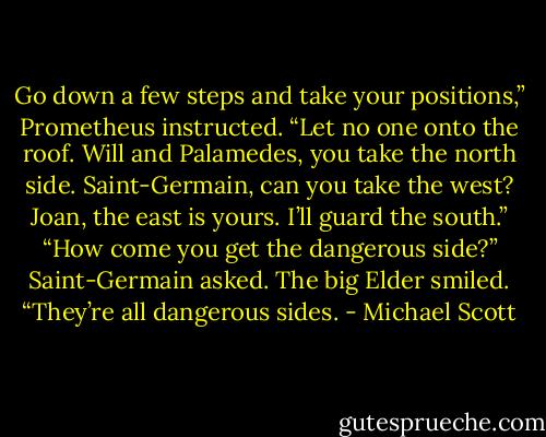 Go down a few steps and take your positions,” Prometheus instructed. “Let no one onto the roof. Will and Palamedes, you take the north side. Saint-Germain, can you take the west? Joan, the east is yours. I’ll guard the south.”<br />“How come you get the dangerous side?” Saint-Germain asked.<br />The big Elder smiled. “They’re all dangerous sides. - Michael Scott