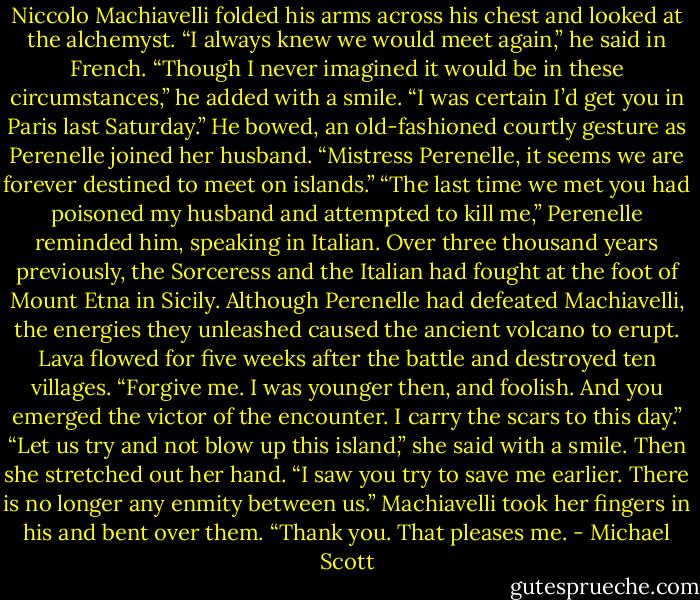 Niccolo Machiavelli folded his arms across his chest and looked at the alchemyst. “I always knew we would meet again,” he said in French. “Though I never imagined it would be in these circumstances,” he added with a smile. “I was certain I’d get you in Paris last Saturday.” He bowed, an old-fashioned courtly gesture as Perenelle joined her husband. “Mistress Perenelle, it seems we are forever destined to meet on islands.”<br />“The last time we met you had poisoned my husband and attempted to kill me,” Perenelle reminded him, speaking in Italian.<br />Over three thousand years previously, the Sorceress and the Italian had fought at the foot of Mount Etna in Sicily. Although Perenelle had defeated Machiavelli, the energies they unleashed caused the ancient volcano to erupt. Lava flowed for five weeks after the battle and destroyed ten villages.<br />“Forgive me. I was younger then, and foolish. And you emerged the victor of the encounter. I carry the scars to this day.”<br />“Let us try and not blow up this island,” she said with a smile. Then she stretched out her hand. “I saw you try to save me earlier. There is no longer any enmity between us.”<br />Machiavelli took her fingers in his and bent over them. “Thank you. That pleases me. - Michael Scott