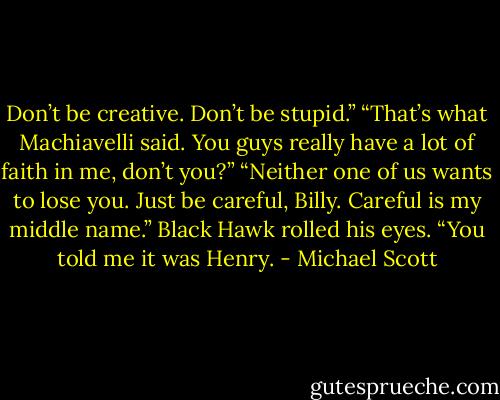 Don’t be creative. Don’t be stupid.”<br />“That’s what Machiavelli said. You guys really have a lot of faith in me, don’t you?”<br />“Neither one of us wants to lose you. Just be careful, Billy. Careful is my middle name.”<br />Black Hawk rolled his eyes. “You told me it was Henry. - Michael Scott