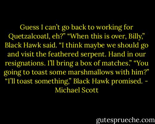 Guess I can’t go back to working for Quetzalcoatl, eh?”<br />“When this is over, Billy,” Black Hawk said. “I think maybe we should go and visit the feathered serpent. Hand in our resignations. I’ll bring a box of matches.”<br />“You going to toast some marshmallows with him?”<br />“I’ll toast something,” Black Hawk promised. - Michael Scott
