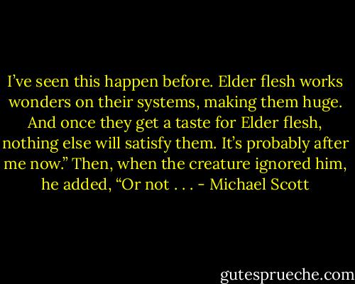 I’ve seen this happen before. Elder flesh works wonders on their systems, making them huge. And once they get a taste for Elder flesh, nothing else will satisfy them. It’s probably after me now.” Then, when the creature ignored him, he added, “Or not . . . - Michael Scott