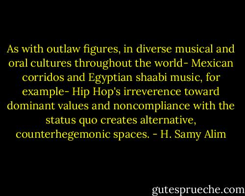 As with outlaw figures, in diverse musical and oral cultures throughout the world- Mexican corridos and Egyptian shaabi music, for example- Hip Hop's irreverence toward dominant values and noncompliance with the status quo creates alternative, counterhegemonic spaces. - H. Samy Alim