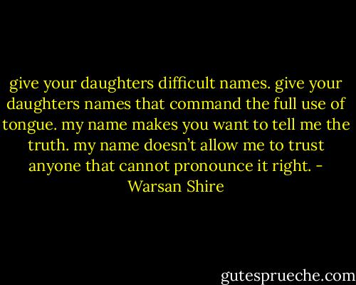 give your daughters difficult names. give your daughters names that command the full use of tongue. my name makes you want to tell me the truth. my name doesn’t allow me to trust anyone that cannot pronounce it right. - Warsan Shire