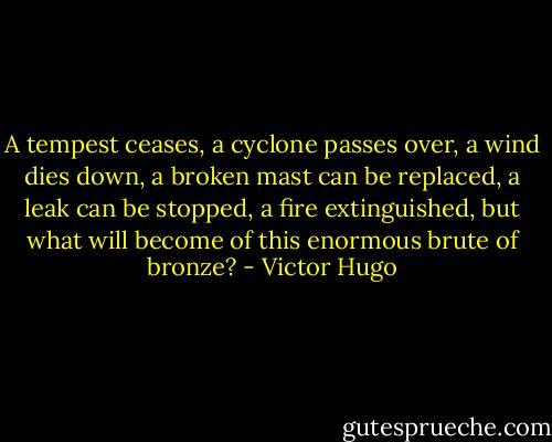 A tempest ceases, a cyclone passes over, a wind dies down, a broken mast can be replaced, a leak can be stopped, a fire extinguished, but what will become of this enormous brute of bronze? - Victor Hugo
