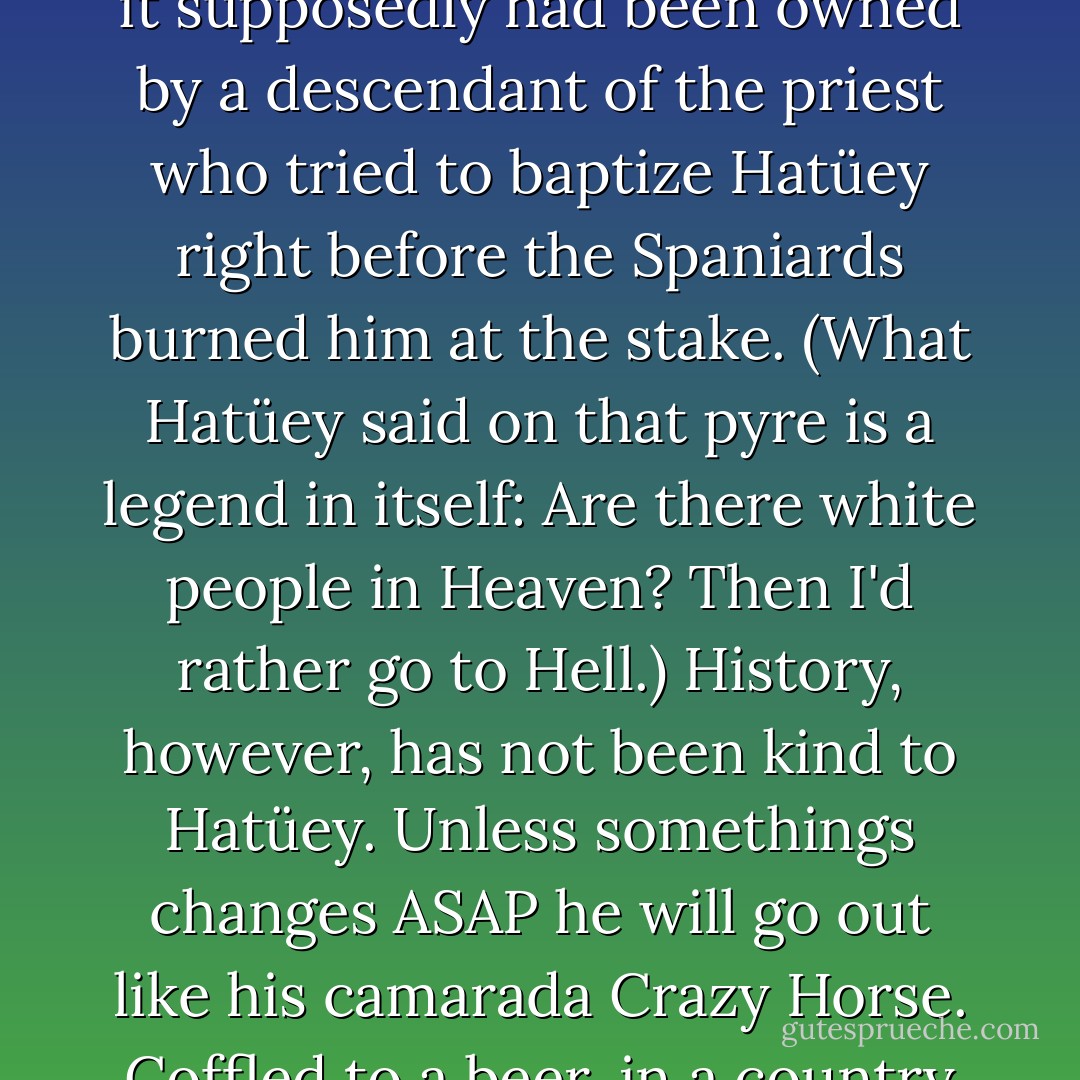Casa Hatüey was named Hatüey because in Times Past it supposedly had been owned by a descendant of the priest who tried to baptize Hatüey right before the Spaniards burned him at the stake. (What Hatüey said on that pyre is a legend in itself: Are there white people in Heaven? Then I'd rather go to Hell.) History, however, has not been kind to Hatüey. Unless somethings changes ASAP he will go out like his camarada Crazy Horse. Coffled to a beer, in a country not his own. - Junot Díaz