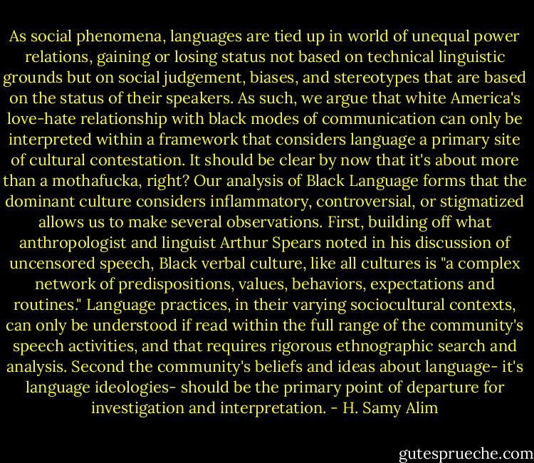 As social phenomena, languages are tied up in world of unequal power relations, gaining or losing status not based on technical linguistic grounds but on social judgement, biases, and stereotypes that are based on the status of their speakers. As such, we argue that white America's love-hate relationship with black modes of communication can only be interpreted within a framework that considers language a primary site of cultural contestation. It should be clear by now that it's about more than a mothafucka, right? Our analysis of Black Language forms that the dominant culture considers inflammatory, controversial, or stigmatized allows us to make several observations. First, building off what anthropologist and linguist Arthur Spears noted in his discussion of uncensored speech, Black verbal culture, like all cultures is "a complex network of predispositions, values, behaviors, expectations and routines." Language practices, in their varying sociocultural contexts, can only be understood if read within the full range of the community's speech activities, and that requires rigorous ethnographic search and analysis. Second the community's beliefs and ideas about language- it's language ideologies- should be the primary point of departure for investigation and interpretation. - H. Samy Alim