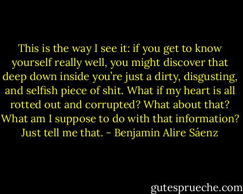 This is the way I see it: if you get to know yourself really well, you might discover that deep down inside you’re just a dirty, disgusting, and selfish piece of shit. What if my heart is all rotted out and corrupted? What about that? What am I suppose to do with that information? Just tell me that. - Benjamin Alire Sáenz