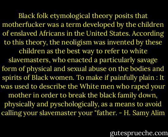 Black folk etymological theory posits that motherfucker was a term developed by the children of enslaved Africans in the United States. According to this theory, the neoligism was invented by these children as the best way to refer to white slavemasters, who enacted a particularly savage form of physical and sexual abuse on the bodies and spirits of Black women. To make if painfully plain : It was used to describe the White men who raped your mother in order to break the black family down, physically and pyschologically, as a means to avoid calling your slavemaster your "father. - H. Samy Alim