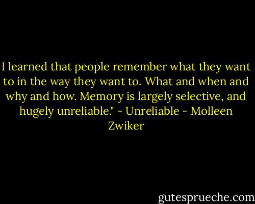 I learned that people remember what they want to in the way they want to. What and when and why and how. Memory is largely selective, and hugely unreliable." - Unreliable - Molleen Zwiker