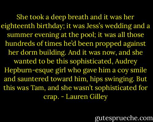 She took a deep breath and it was her eighteenth birthday; it was Jess’s wedding and a summer evening at the pool; it was all those hundreds of times he’d been propped against her dorm building. And it was now, and she wanted to be this sophisticated, Audrey Hepburn-esque girl who gave him a coy smile and sauntered toward him, hips swinging. But this was Tam, and she wasn’t sophisticated for crap. - Lauren Gilley