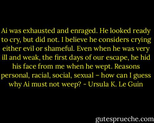 Ai was exhausted and enraged. He looked ready to cry, but did not. I believe he considers crying either evil or shameful. Even when he was very ill and weak, the first days of our escape, he hid his face from me when he wept. Reasons personal, racial, social, sexual – how can I guess why Ai must not weep? - Ursula K. Le Guin