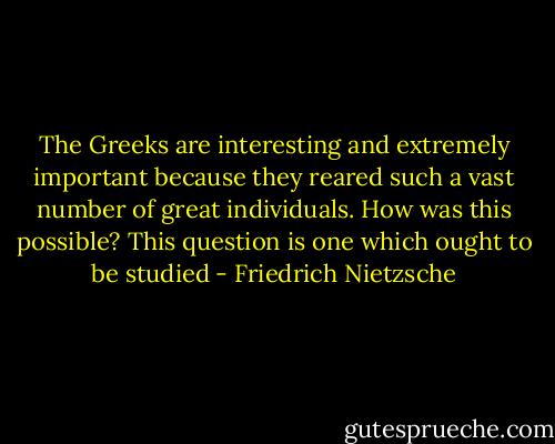 The Greeks are interesting and extremely important because they reared such a vast number of great individuals. How was this possible? This question is one which ought to be studied - Friedrich Nietzsche
