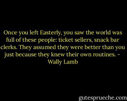 Once you left Easterly, you saw the world was full of these people: ticket sellers, snack bar clerks. They assumed they were better than you just because they knew their own routines. - Wally Lamb