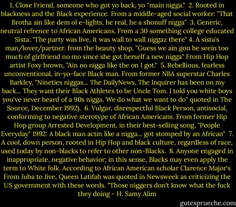 1. Close Friend, someone who got yo back, yo "main nigga." <br />2. Rooted in blackness and the Black experience. From a middle-aged social worker: "That Brotha ain like dem ol e-lights, he real, he a shonuff nigga" <br />3. Generic, neutral refrence to African Americans. From a 30 something college educated Sista: "The party was live, it was wall to wall niggaz there"<br />4. A sista's man/lover/partner. from the beauty shop. "Guess we ain gon be seein too much of girlfriend no mo since she got herself a new nigga" From Hip Hop artist Foxy brown, "Ain no nigga like the on I got." <br />5. Rebellious, fearless unconventional, in-yo-face Black man. From former NBA superstar Charles Barkley, "Nineties niggas... The DailyNews, The Inquirer has been on my back... They want their Black Athletes to be Uncle Tom. I told you white boys you've never heard of a 90s nigga. We do what we want to do" quoted in The Source, December 1992). <br />6. Vulgar, disrespectful Black Person, antisocial, conforming to negative sterotype of African Americans. From former Hip Hop group Arrested Development, in their best-selling song, "People Everyday" 1992: A black man actin like a nigga... got stomped by an African" <br />7. A cool, down person, rooted in Hip Hop and black culture, regardless of race, used today by non-blacks to refer to other non-Blacks. <br />8. Anyone engaged in inappropriate, negative behavior; in this sense, Blacks may even apply the term to White folk. According to African American scholar Clarence Major's From Juba to Jive, Queen Latifah was quoted in Newsweek as criticizing the US government with these words. "Those niggers don't know what the fuck they doing - H. Samy Alim