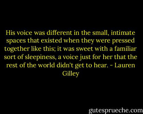 His voice was different in the small, intimate spaces that existed when they were pressed together like this; it was sweet with a familiar sort of sleepiness, a voice just for her that the rest of the world didn't get to hear. - Lauren Gilley