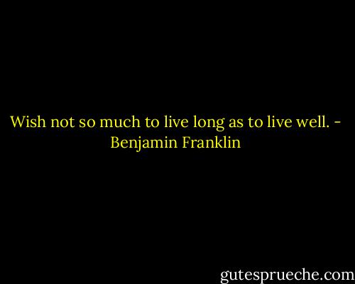 Wish not so much to live long as to live well. - Benjamin Franklin