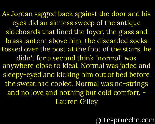 As Jordan sagged back against the door and his eyes did an aimless sweep of the antique sideboards that lined the foyer, the glass and brass lantern above him, the discarded socks tossed over the post at the foot of the stairs, he didn't for a second think "normal" was anywhere close to ideal. Normal was jaded and sleepy-eyed and kicking him out of bed before the sweat had cooled. Normal was no-strings and no love and nothing but cold comfort. - Lauren Gilley