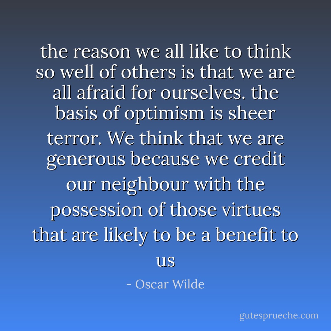 the reason we all like to think so well of others is that we are all afraid for ourselves. the basis of optimism is sheer terror. We think that we are generous because we credit our neighbour with the possession of those virtues that are likely to be a benefit to us - Oscar Wilde