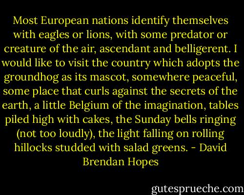 Most European nations identify themselves with eagles or lions, with some predator or creature of the air, ascendant and belligerent. I would like to visit the country which adopts the groundhog as its mascot, somewhere peaceful, some place that curls against the secrets of the earth, a little Belgium of the imagination, tables piled high with cakes, the Sunday bells ringing (not too loudly), the light falling on rolling hillocks studded with salad greens. - David Brendan Hopes