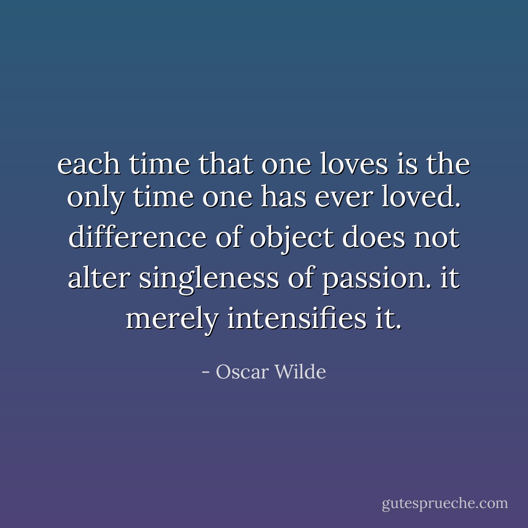 each time that one loves is the only time one has ever loved. difference of object does not alter singleness of passion. it merely intensifies it. - Oscar Wilde