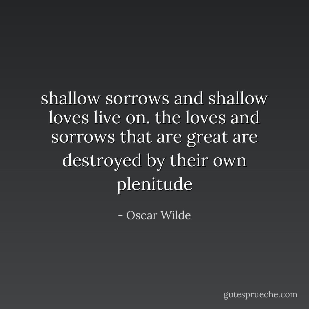 shallow sorrows and shallow loves live on. the loves and sorrows that are great are destroyed by their own plenitude - Oscar Wilde