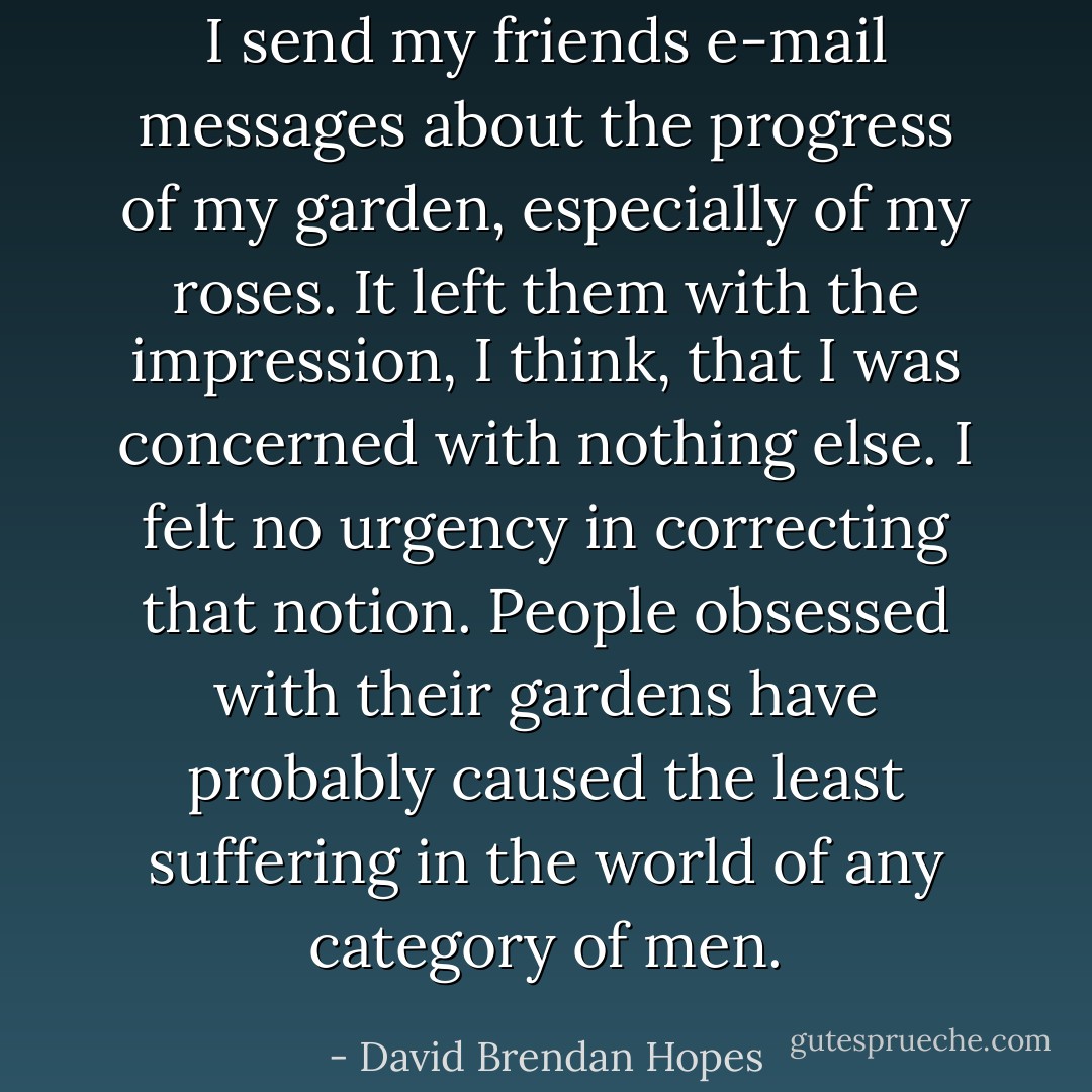 I send my friends e-mail messages about the progress of my garden, especially of my roses. It left them with the impression, I think, that I was concerned with nothing else. I felt no urgency in correcting that notion. People obsessed with their gardens have probably caused the least suffering in the world of any category of men. - David Brendan Hopes