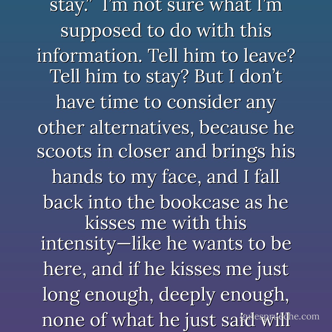 I don’t stay anywhere. I visit. I observe. I leave. I don’t ever stay.”<br /><br />I’m not sure what I’m supposed to do with this information. Tell him to leave? Tell him to stay? But I don’t have time to consider any other alternatives, because he scoots in closer and brings his hands to my face, and I fall back into the bookcase as he kisses me with this intensity—like he wants to be here, and if he kisses me just long enough, deeply enough, none of what he just said will actually be true. - Tamara Ireland Stone
