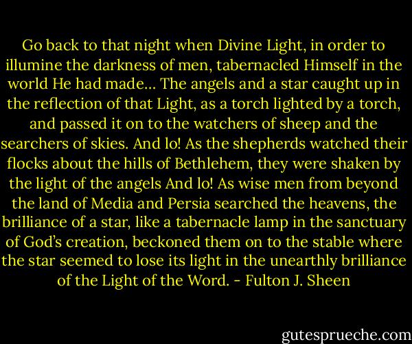 Go back to that night when Divine Light, in order to illumine the darkness of men, tabernacled Himself in the world He had made… The angels and a star caught up in the reflection of that Light, as a torch lighted by a torch, and passed it on to the watchers of sheep and the searchers of skies. And lo! As the shepherds watched their flocks about the hills of Bethlehem, they were shaken by the light of the angels And lo! As wise men from beyond the land of Media and Persia searched the heavens, the brilliance of a star, like a tabernacle lamp in the sanctuary of God’s creation, beckoned them on to the stable where the star seemed to lose its light in the unearthly brilliance of the Light of the Word. - Fulton J. Sheen