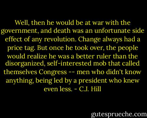 Well, then he would be at war with the government, and death was an unfortunate side effect of any revolution. Change always had a price tag. But once he took over, the people would realize he was a better ruler than the disorganized, self-interested mob that called themselves Congress -- men who didn't know anything, being led by a president who knew even less. - C.J. Hill