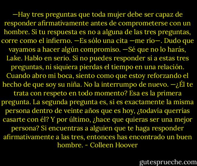 —Hay tres preguntas que toda mujer debe ser capaz de responder afirmativamente antes de comprometerse con un hombre. Si tu respuesta es no a alguna de las tres preguntas, corre como el infierno.<br />—Es sólo una cita —me río—. Dudo que vayamos a hacer algún compromiso.<br />—Sé que no lo harás, Lake. Hablo en serio. Si no puedes responder sí a estas tres preguntas, ni siquiera pierdas el tiempo en una relación.<br />Cuando abro mi boca, siento como que estoy reforzando el hecho de que soy su niña. No la interrumpo de nuevo.<br />—¿Él te trata con respeto en todo momento? Esa es la primera pregunta. La segunda pregunta es, si es exactamente la misma persona dentro de veinte años que es hoy, ¿todavía querrías casarte con él? Y por último, ¿hace que quieras ser una mejor persona? Si encuentras a alguien que te haga responder afirmativamente a las tres, entonces has encontrado un buen hombre. - Colleen Hoover