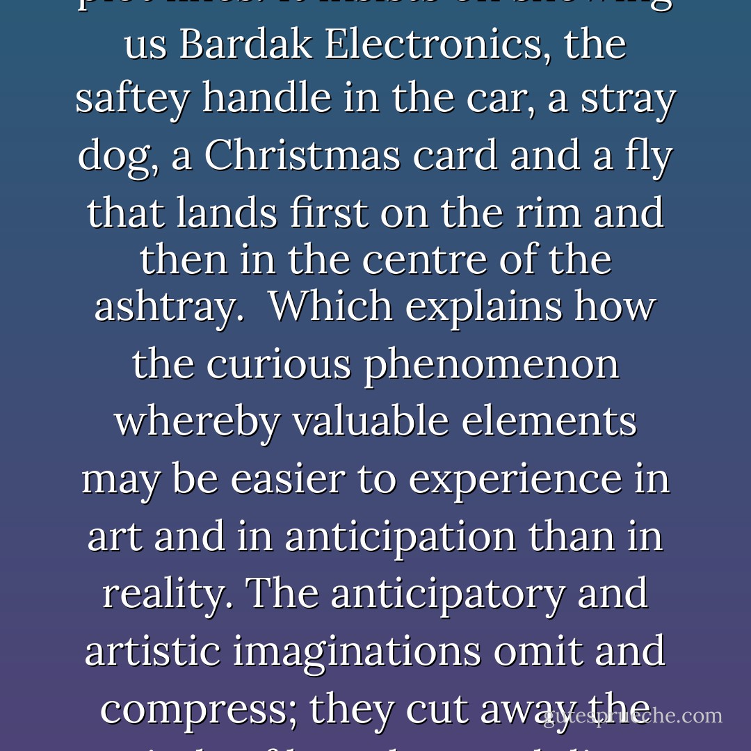 A storyteller who provided us with such a profusion of details would rapidly grow maddening. Unfortunately, life itself often subscribes to this mode of storytelling, wearing us out with repetition, misleading emphases and inconsequential plot lines. It insists on showing us Bardak Electronics, the saftey handle in the car, a stray dog, a Christmas card and a fly that lands first on the rim and then in the centre of the ashtray.<br /><br />Which explains how the curious phenomenon whereby valuable elements may be easier to experience in art and in anticipation than in reality. The anticipatory and artistic imaginations omit and compress; they cut away the periods of boredom and direct our attention to critical moments, and thus, without either lying or embellishing, they lend to life a vividness and a coherence that it may lack in the distracting wooliness of the present. - Alain de Botton
