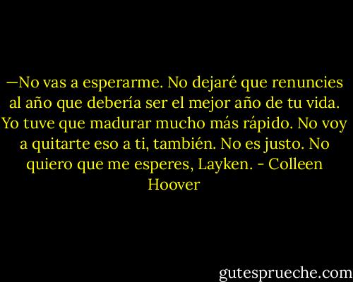 —No vas a esperarme. No dejaré que renuncies al año que debería ser el mejor año de tu vida. Yo tuve que madurar mucho más rápido. No voy a quitarte eso a ti, también. No es justo. No quiero que me esperes, Layken. - Colleen Hoover