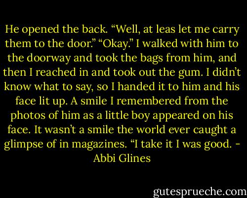 He opened the back. “Well, at leas let me carry them to the door.” “Okay.” I walked with him to the doorway and took the bags from him, and then I reached in and took out the gum. I didn’t know what to say, so I handed it to him and his face lit up. A smile I remembered from the photos of him as a little boy appeared on his face. It wasn’t a smile the world ever caught a glimpse of in magazines. “I take it I was good. - Abbi Glines