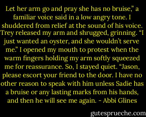 Let her arm go and pray she has no bruise,” a familiar voice said in a low angry tone. I shuddered from relief at the sound of his voice. Trey released my arm and shrugged, grinning. “I just wanted an oyster, and she wouldn’t serve me.” I opened my mouth to protest when the warm fingers holding my arm softly squeezed me for reassurance. So, I stayed quiet. “Jason, please escort your friend to the door. I have no other reason to speak with him unless Sadie has a bruise or any lasting marks from his hands, and then he will see me again. - Abbi Glines
